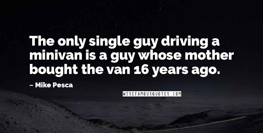 Mike Pesca Quotes: The only single guy driving a minivan is a guy whose mother bought the van 16 years ago.