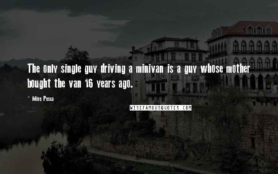 Mike Pesca Quotes: The only single guy driving a minivan is a guy whose mother bought the van 16 years ago.