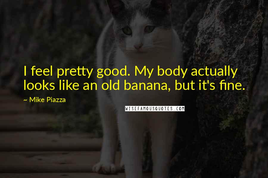 Mike Piazza Quotes: I feel pretty good. My body actually looks like an old banana, but it's fine.