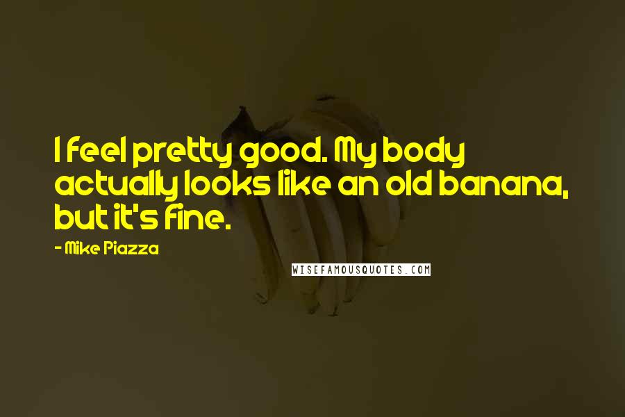 Mike Piazza Quotes: I feel pretty good. My body actually looks like an old banana, but it's fine.