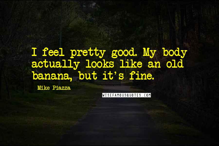 Mike Piazza Quotes: I feel pretty good. My body actually looks like an old banana, but it's fine.