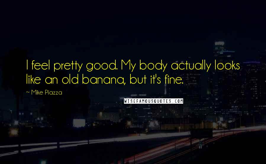 Mike Piazza Quotes: I feel pretty good. My body actually looks like an old banana, but it's fine.