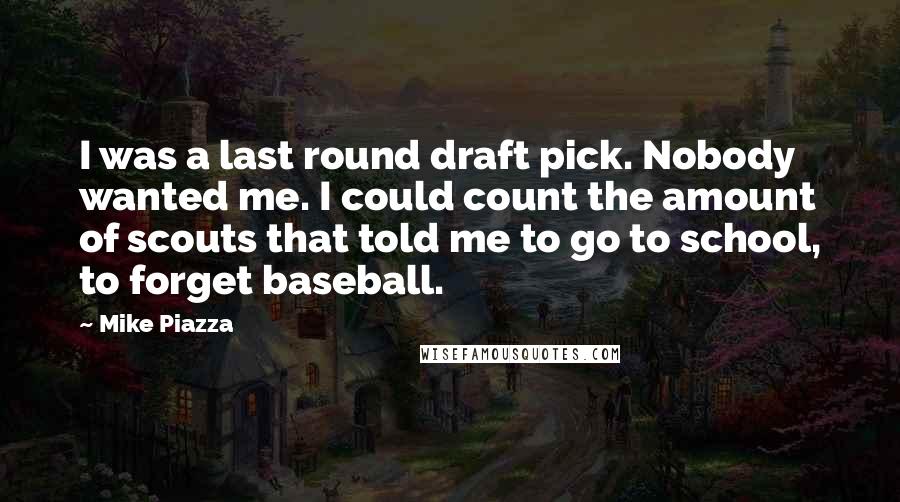 Mike Piazza Quotes: I was a last round draft pick. Nobody wanted me. I could count the amount of scouts that told me to go to school, to forget baseball.