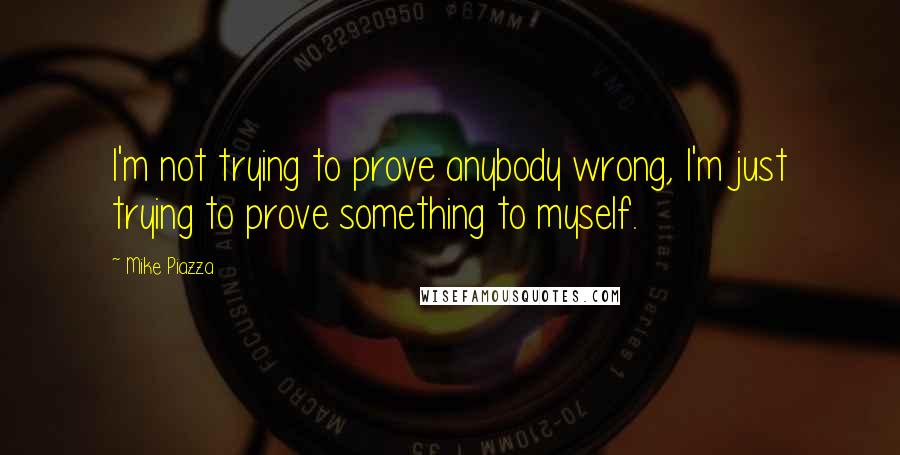 Mike Piazza Quotes: I'm not trying to prove anybody wrong, I'm just trying to prove something to myself.