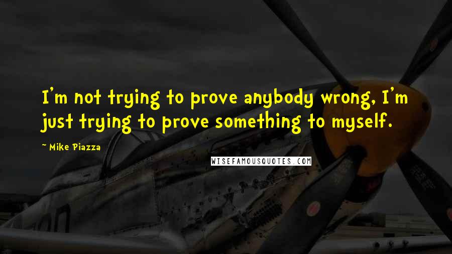 Mike Piazza Quotes: I'm not trying to prove anybody wrong, I'm just trying to prove something to myself.