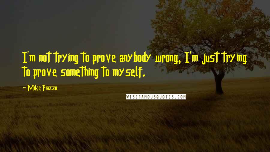 Mike Piazza Quotes: I'm not trying to prove anybody wrong, I'm just trying to prove something to myself.