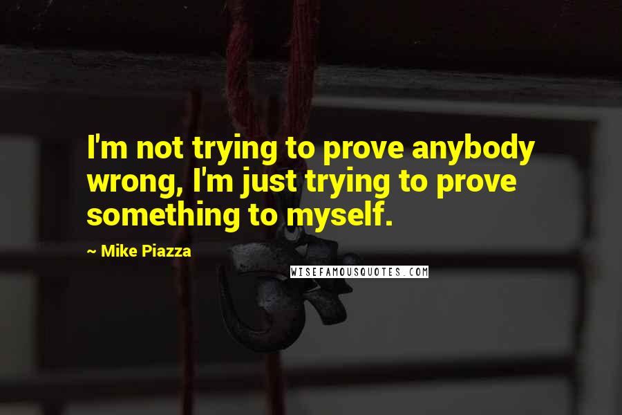 Mike Piazza Quotes: I'm not trying to prove anybody wrong, I'm just trying to prove something to myself.