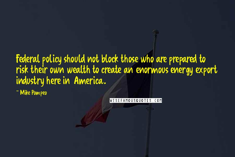 Mike Pompeo Quotes: Federal policy should not block those who are prepared to risk their own wealth to create an enormous energy export industry here in America.