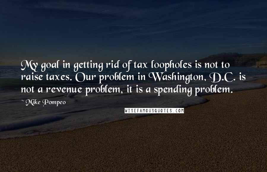 Mike Pompeo Quotes: My goal in getting rid of tax loopholes is not to raise taxes. Our problem in Washington, D.C. is not a revenue problem, it is a spending problem.