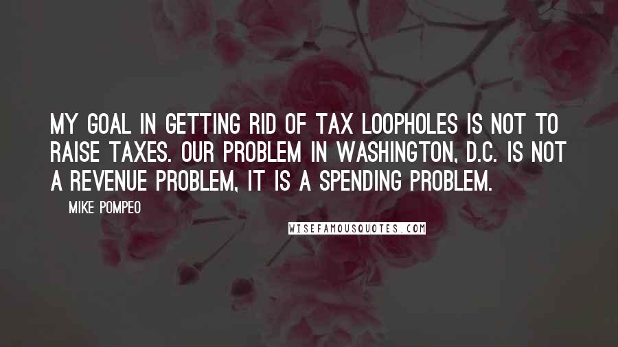 Mike Pompeo Quotes: My goal in getting rid of tax loopholes is not to raise taxes. Our problem in Washington, D.C. is not a revenue problem, it is a spending problem.