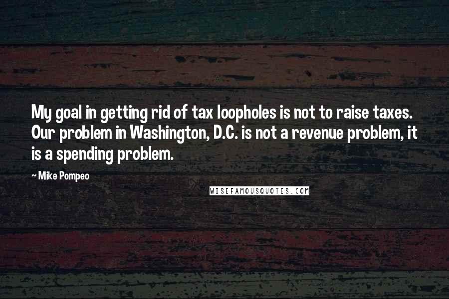 Mike Pompeo Quotes: My goal in getting rid of tax loopholes is not to raise taxes. Our problem in Washington, D.C. is not a revenue problem, it is a spending problem.