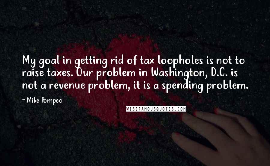 Mike Pompeo Quotes: My goal in getting rid of tax loopholes is not to raise taxes. Our problem in Washington, D.C. is not a revenue problem, it is a spending problem.