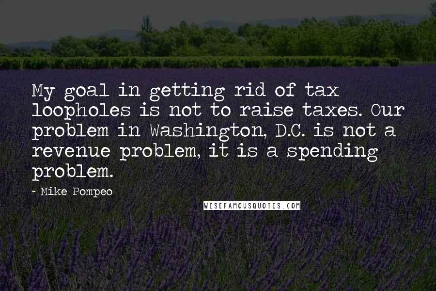 Mike Pompeo Quotes: My goal in getting rid of tax loopholes is not to raise taxes. Our problem in Washington, D.C. is not a revenue problem, it is a spending problem.