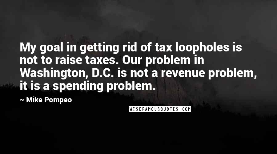 Mike Pompeo Quotes: My goal in getting rid of tax loopholes is not to raise taxes. Our problem in Washington, D.C. is not a revenue problem, it is a spending problem.