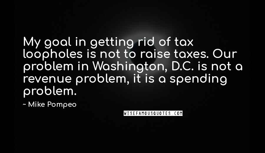 Mike Pompeo Quotes: My goal in getting rid of tax loopholes is not to raise taxes. Our problem in Washington, D.C. is not a revenue problem, it is a spending problem.