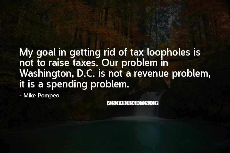 Mike Pompeo Quotes: My goal in getting rid of tax loopholes is not to raise taxes. Our problem in Washington, D.C. is not a revenue problem, it is a spending problem.