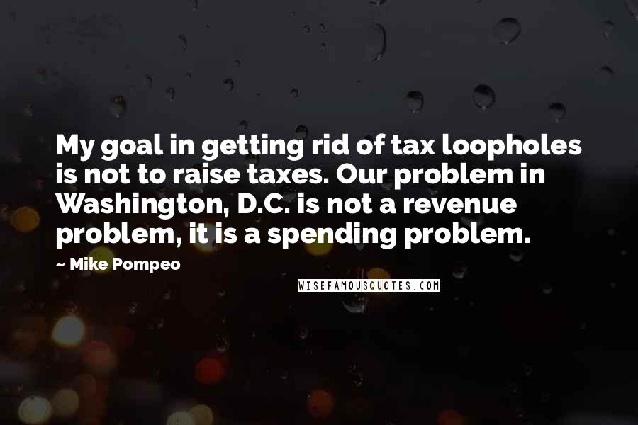Mike Pompeo Quotes: My goal in getting rid of tax loopholes is not to raise taxes. Our problem in Washington, D.C. is not a revenue problem, it is a spending problem.
