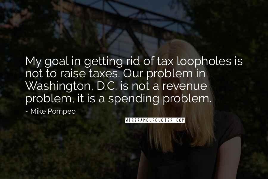 Mike Pompeo Quotes: My goal in getting rid of tax loopholes is not to raise taxes. Our problem in Washington, D.C. is not a revenue problem, it is a spending problem.