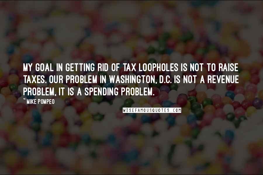 Mike Pompeo Quotes: My goal in getting rid of tax loopholes is not to raise taxes. Our problem in Washington, D.C. is not a revenue problem, it is a spending problem.
