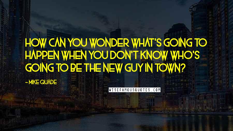 Mike Quade Quotes: How can you wonder what's going to happen when you don't know who's going to be the new guy in town?