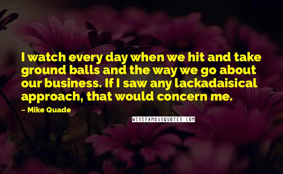 Mike Quade Quotes: I watch every day when we hit and take ground balls and the way we go about our business. If I saw any lackadaisical approach, that would concern me.