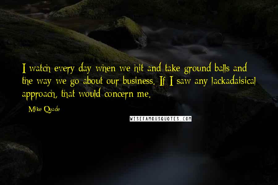 Mike Quade Quotes: I watch every day when we hit and take ground balls and the way we go about our business. If I saw any lackadaisical approach, that would concern me.