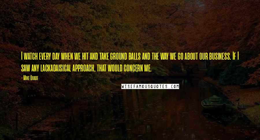 Mike Quade Quotes: I watch every day when we hit and take ground balls and the way we go about our business. If I saw any lackadaisical approach, that would concern me.