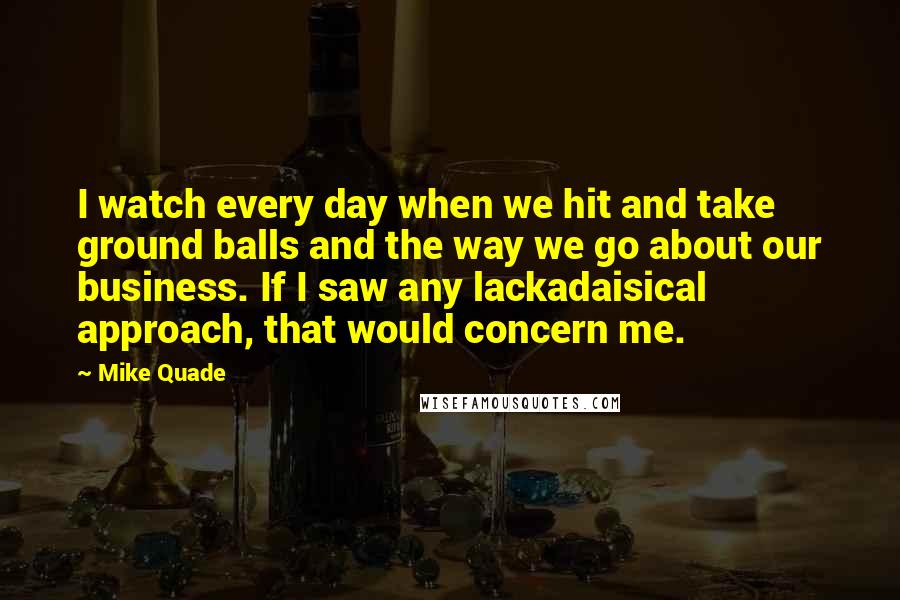 Mike Quade Quotes: I watch every day when we hit and take ground balls and the way we go about our business. If I saw any lackadaisical approach, that would concern me.