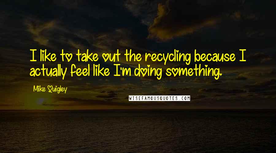 Mike Quigley Quotes: I like to take out the recycling because I actually feel like I'm doing something.