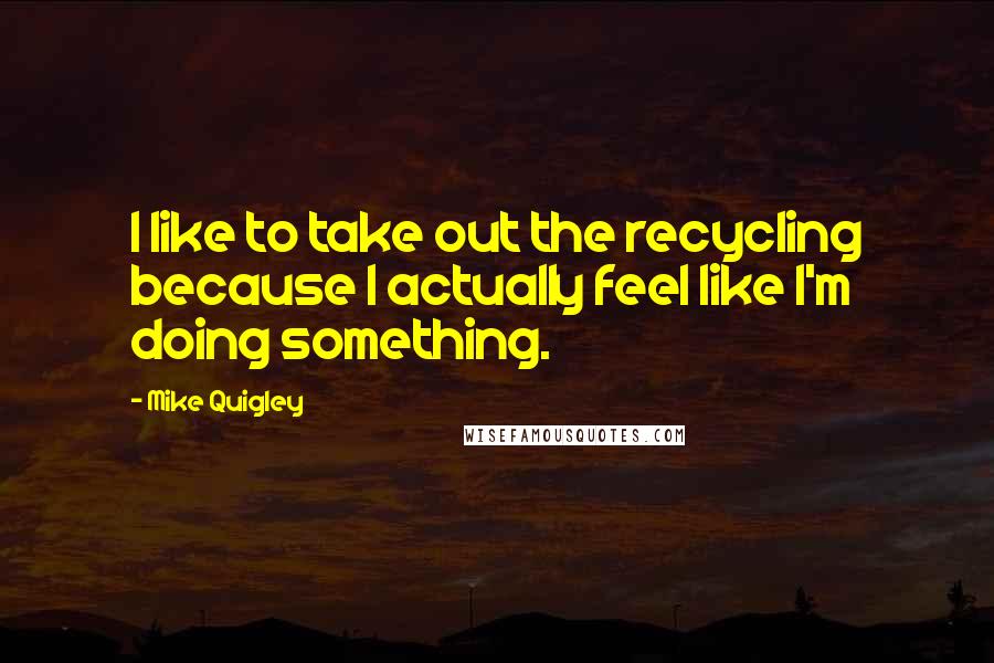 Mike Quigley Quotes: I like to take out the recycling because I actually feel like I'm doing something.