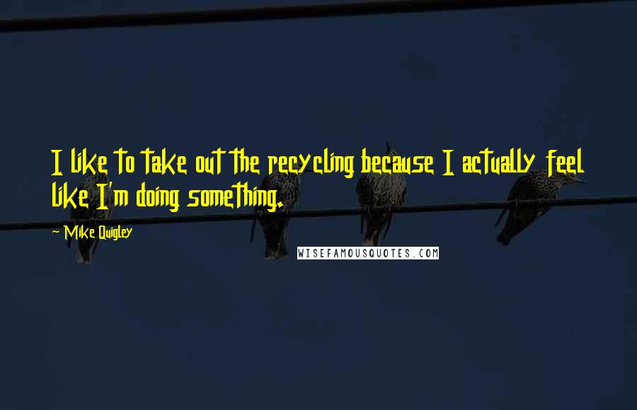 Mike Quigley Quotes: I like to take out the recycling because I actually feel like I'm doing something.