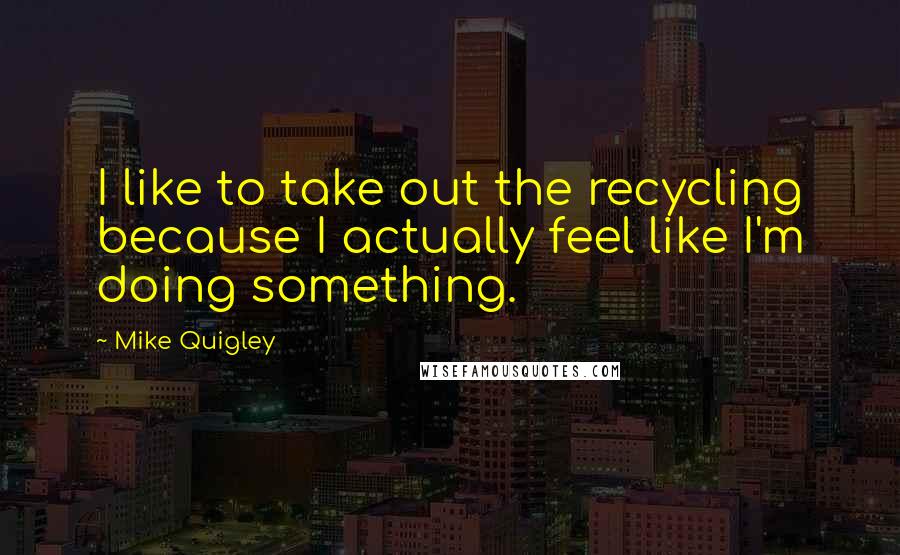 Mike Quigley Quotes: I like to take out the recycling because I actually feel like I'm doing something.