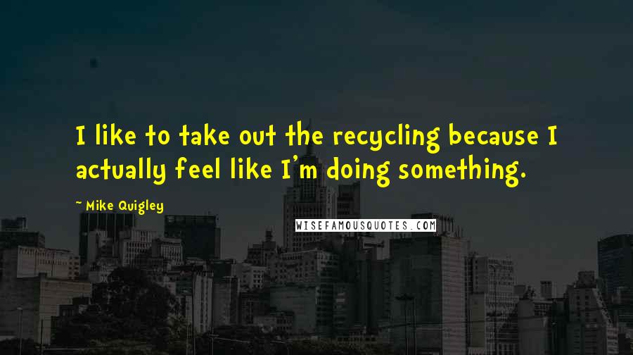 Mike Quigley Quotes: I like to take out the recycling because I actually feel like I'm doing something.