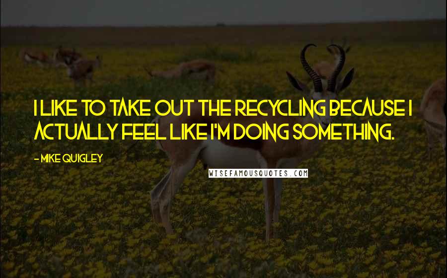 Mike Quigley Quotes: I like to take out the recycling because I actually feel like I'm doing something.