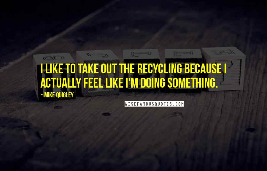 Mike Quigley Quotes: I like to take out the recycling because I actually feel like I'm doing something.