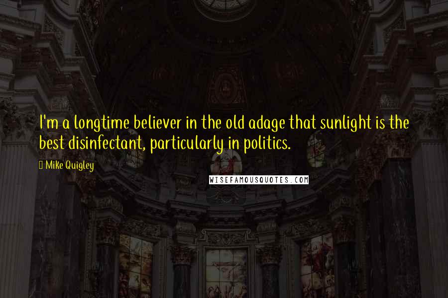 Mike Quigley Quotes: I'm a longtime believer in the old adage that sunlight is the best disinfectant, particularly in politics.