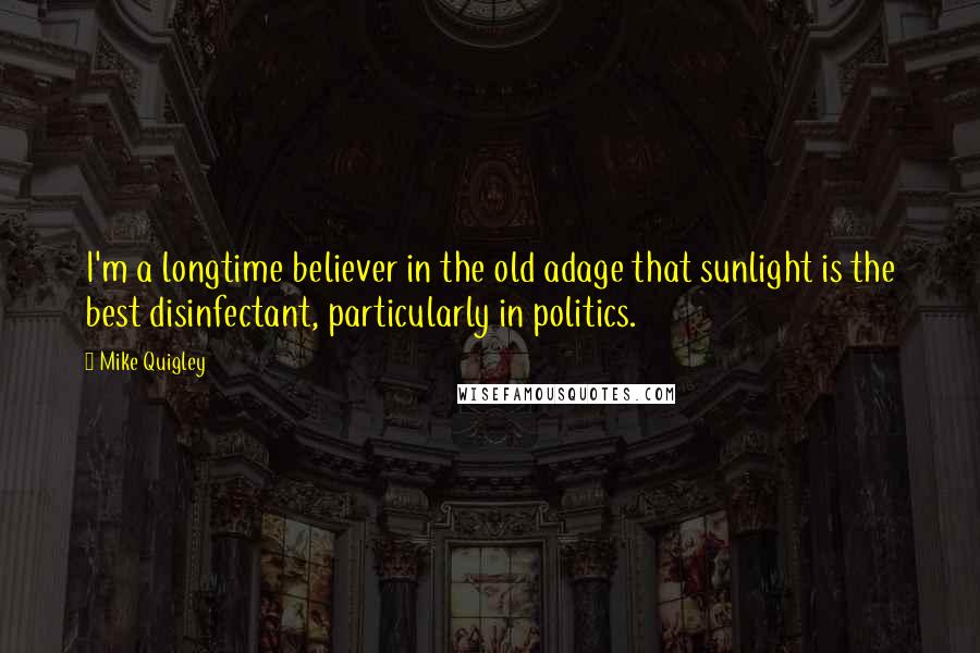 Mike Quigley Quotes: I'm a longtime believer in the old adage that sunlight is the best disinfectant, particularly in politics.