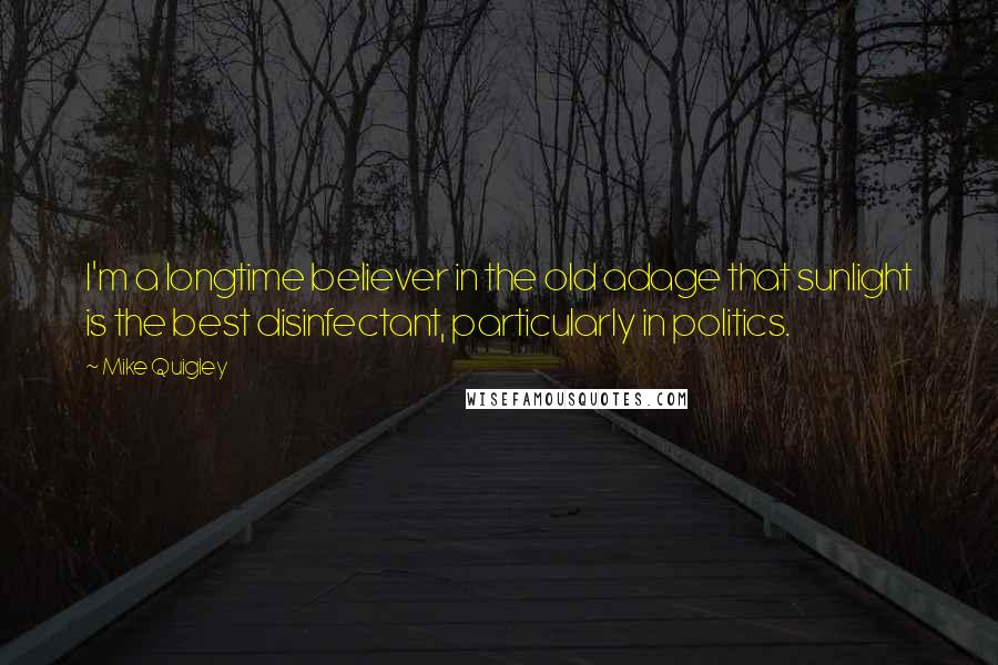 Mike Quigley Quotes: I'm a longtime believer in the old adage that sunlight is the best disinfectant, particularly in politics.