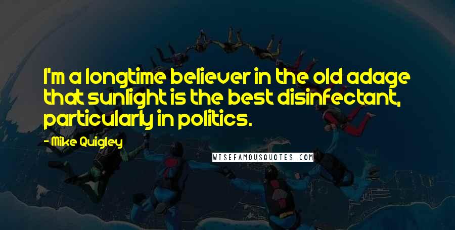 Mike Quigley Quotes: I'm a longtime believer in the old adage that sunlight is the best disinfectant, particularly in politics.