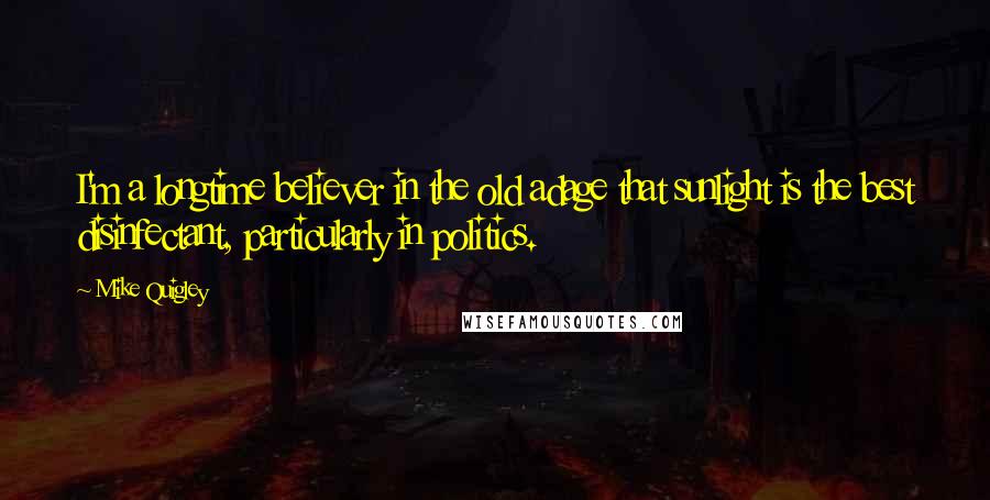 Mike Quigley Quotes: I'm a longtime believer in the old adage that sunlight is the best disinfectant, particularly in politics.