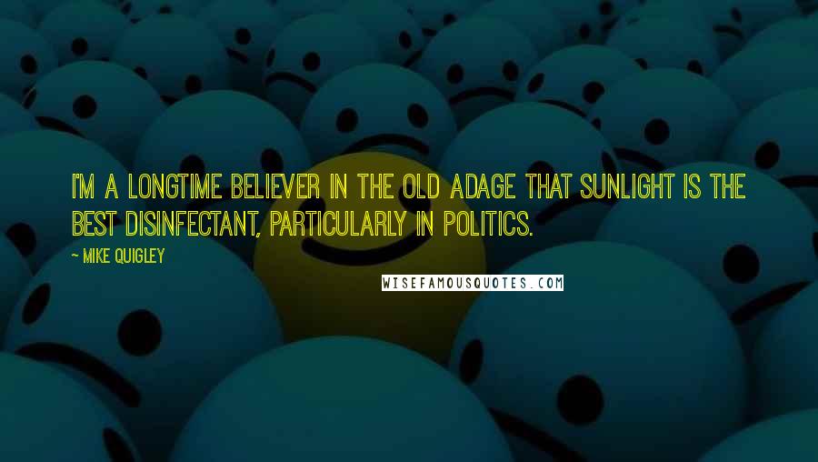 Mike Quigley Quotes: I'm a longtime believer in the old adage that sunlight is the best disinfectant, particularly in politics.