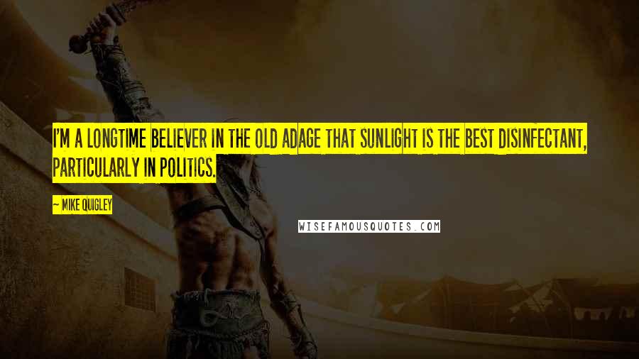 Mike Quigley Quotes: I'm a longtime believer in the old adage that sunlight is the best disinfectant, particularly in politics.