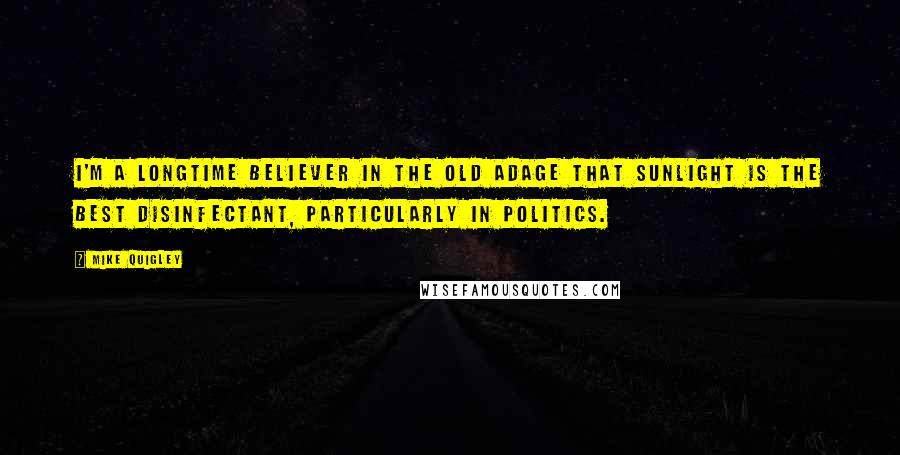 Mike Quigley Quotes: I'm a longtime believer in the old adage that sunlight is the best disinfectant, particularly in politics.