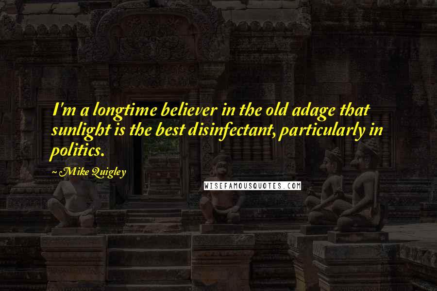 Mike Quigley Quotes: I'm a longtime believer in the old adage that sunlight is the best disinfectant, particularly in politics.