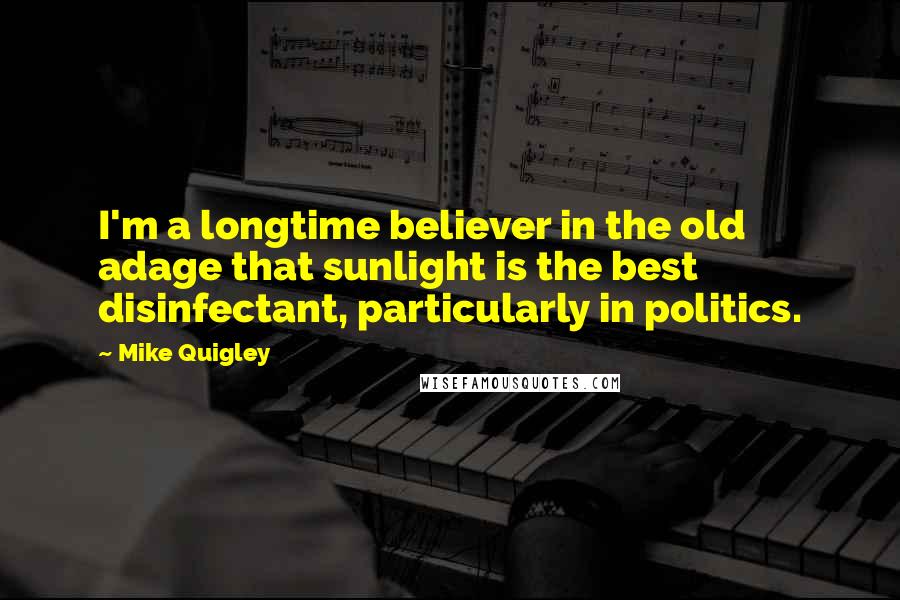 Mike Quigley Quotes: I'm a longtime believer in the old adage that sunlight is the best disinfectant, particularly in politics.