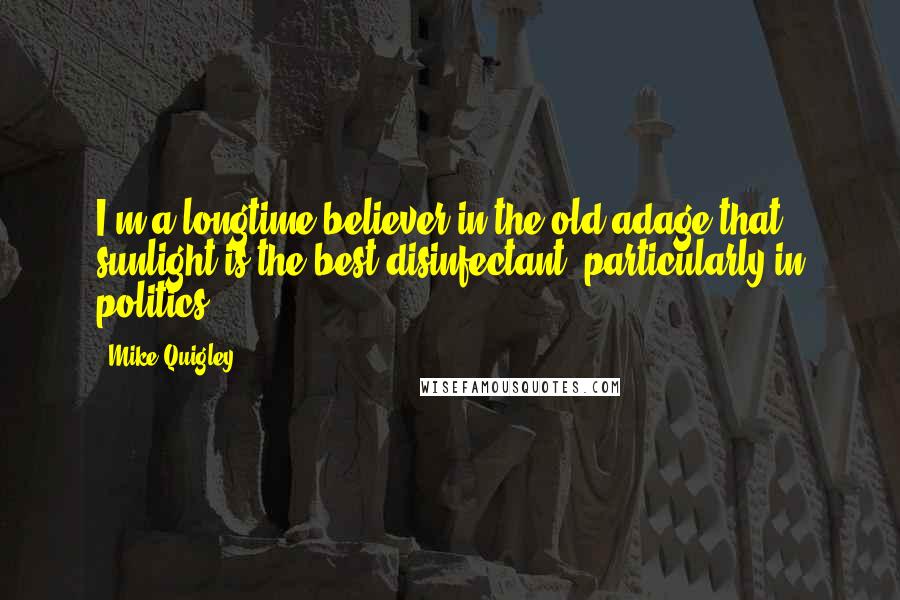 Mike Quigley Quotes: I'm a longtime believer in the old adage that sunlight is the best disinfectant, particularly in politics.