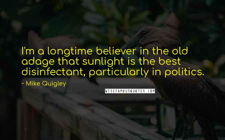 Mike Quigley Quotes: I'm a longtime believer in the old adage that sunlight is the best disinfectant, particularly in politics.