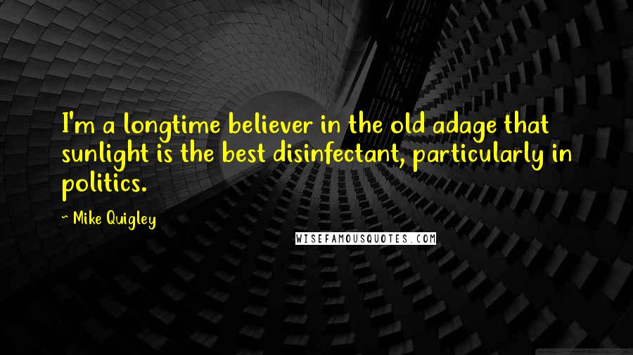 Mike Quigley Quotes: I'm a longtime believer in the old adage that sunlight is the best disinfectant, particularly in politics.