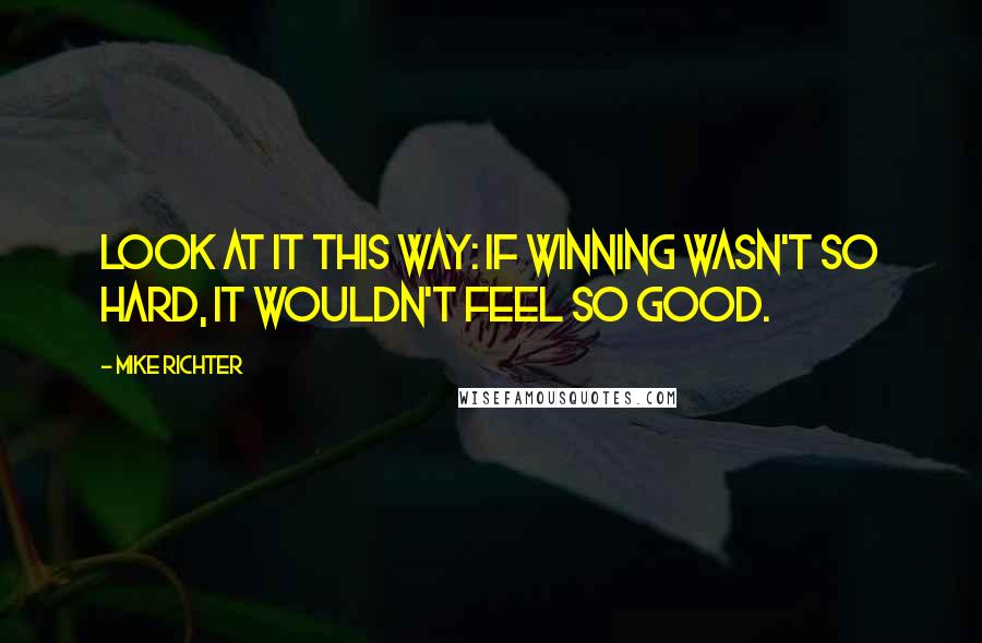 Mike Richter Quotes: Look at it this way: if winning wasn't so hard, it wouldn't feel so good.