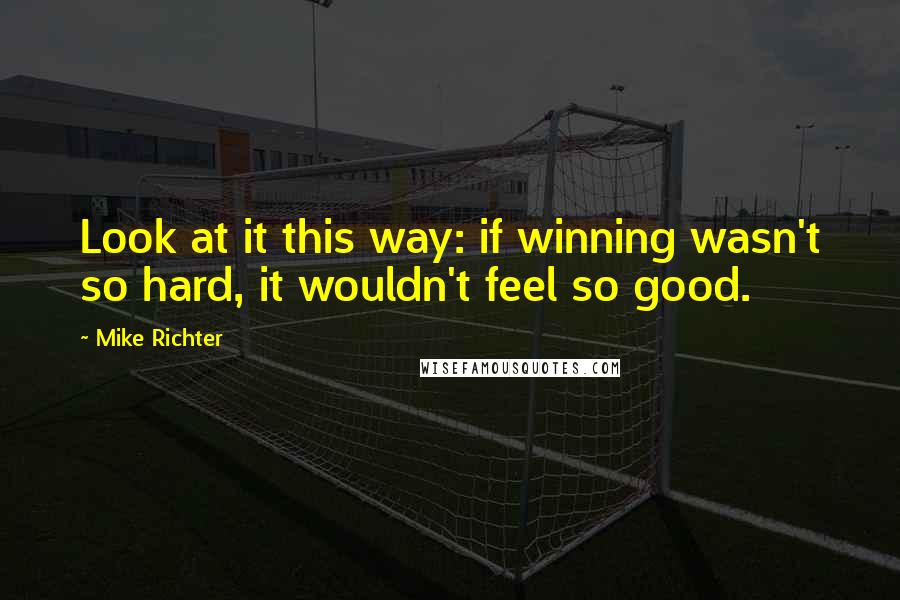 Mike Richter Quotes: Look at it this way: if winning wasn't so hard, it wouldn't feel so good.